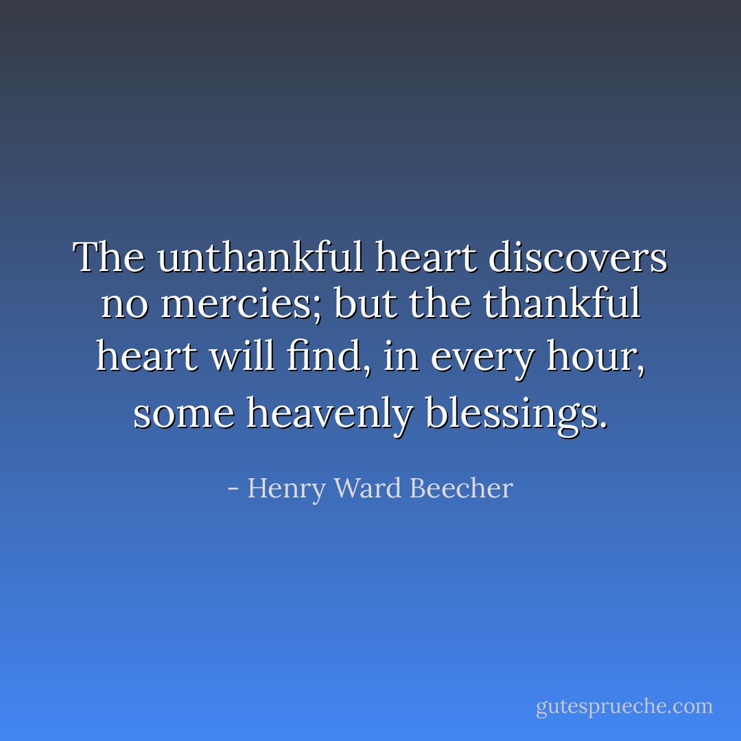 The unthankful heart discovers no mercies; but the thankful heart will find, in every hour, some heavenly blessings. - Henry Ward Beecher