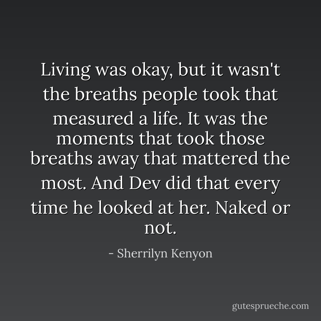Living was okay, but it wasn't the breaths people took that measured a life. It was the moments that took those breaths away that mattered the most. And Dev did that every time he looked at her. Naked or not. - Sherrilyn Kenyon