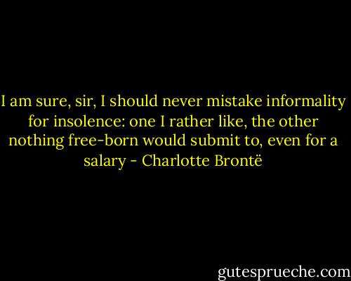 I am sure, sir, I should never mistake informality for insolence: one I rather like, the other nothing free-born would submit to, even for a salary - Charlotte Brontë