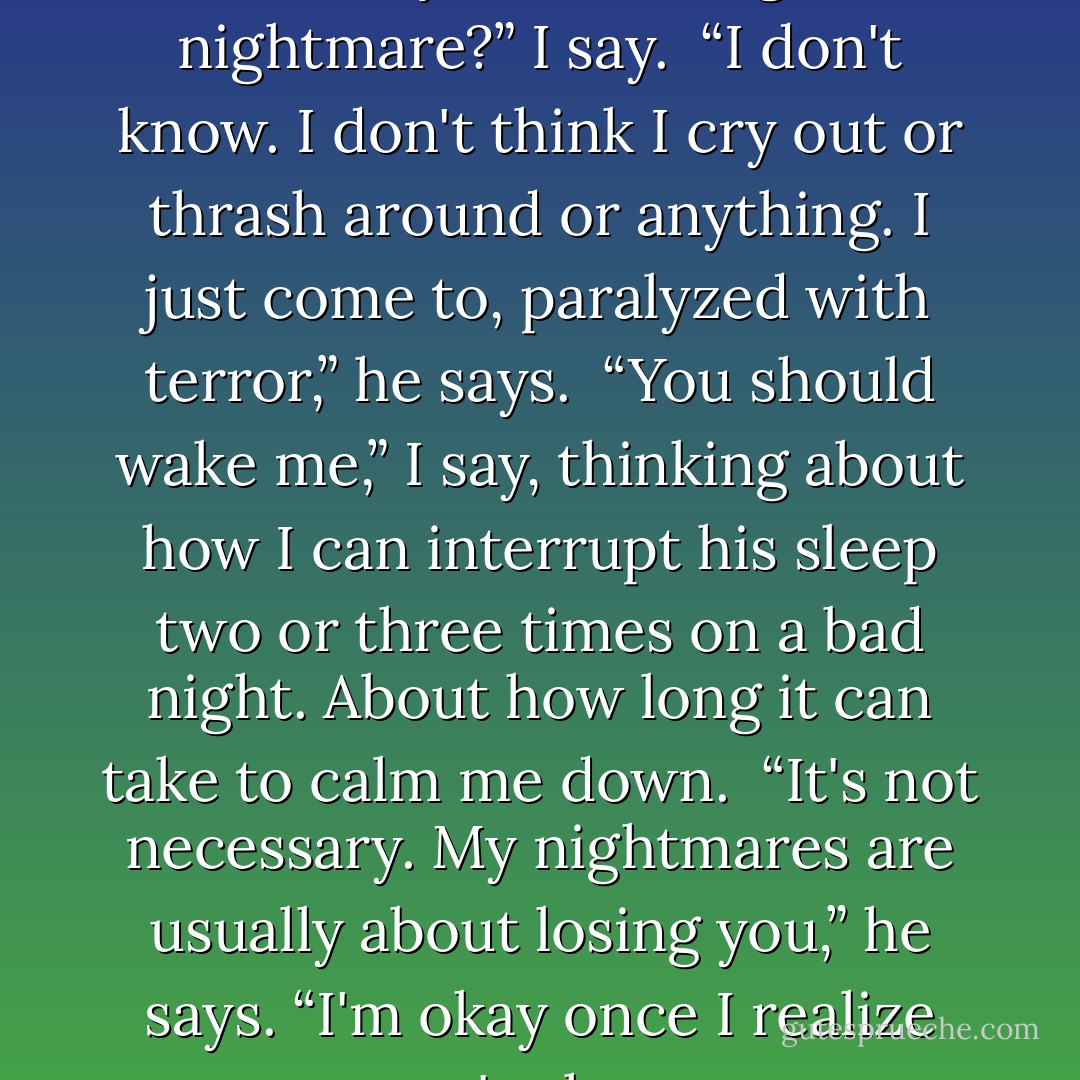 Peeta, how come I never know when you're having a nightmare?” I say.<br /><br />“I don't know. I don't think I cry out or thrash around or anything. I just come to, paralyzed with terror,” he says.<br /><br />“You should wake me,” I say, thinking about how I can interrupt his sleep two or three times on a bad night. About how long it can take to calm me down.<br /><br />“It's not necessary. My nightmares are usually about losing you,” he says. “I'm okay once I realize you're here. - Suzanne Collins