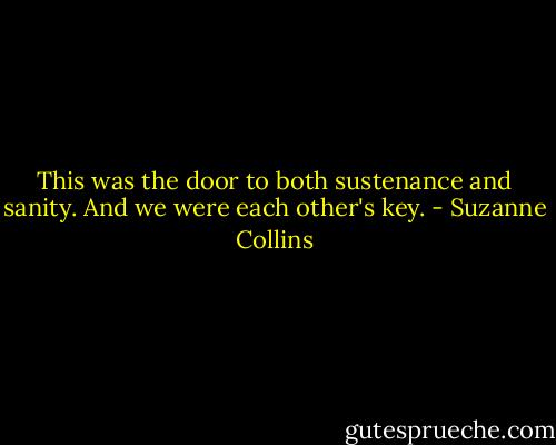 This was the door to both sustenance and sanity. And we were each other's key. - Suzanne Collins