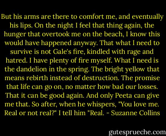 But his arms are there to comfort me, and eventually his lips. On the night I feel that thing again, the hunger that overtook me on the beach, I know this would have happened anyway. That what I need to survive is not Gale's fire, kindled with rage and hatred. I have plenty of fire myself. What I need is the dandelion in the spring. The bright yellow that means rebirth instead of destruction. The promise that life can go on, no matter how bad our losses. That it can be good again. And only Peeta can give me that. So after, when he whispers, "You love me. Real or not real?" I tell him "Real. - Suzanne Collins