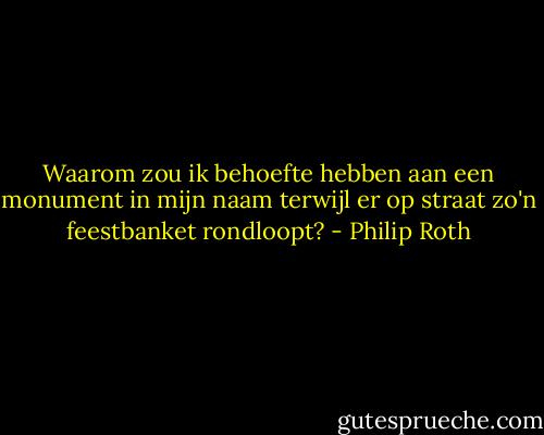 Waarom zou ik behoefte hebben aan een monument in mijn naam terwijl er op straat zo'n feestbanket rondloopt? - Philip Roth