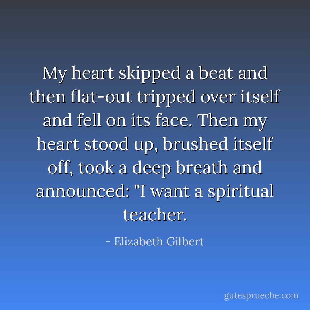 My heart skipped a beat and then flat-out tripped over itself and fell on its face. Then my heart stood up, brushed itself off, took a deep breath and announced: "I want a spiritual teacher. - Elizabeth Gilbert