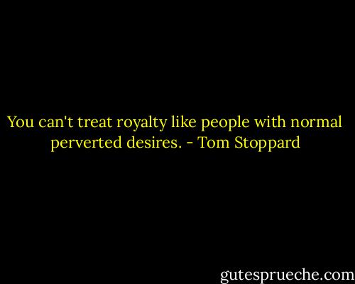 You can't treat royalty like people with normal perverted desires. - Tom Stoppard