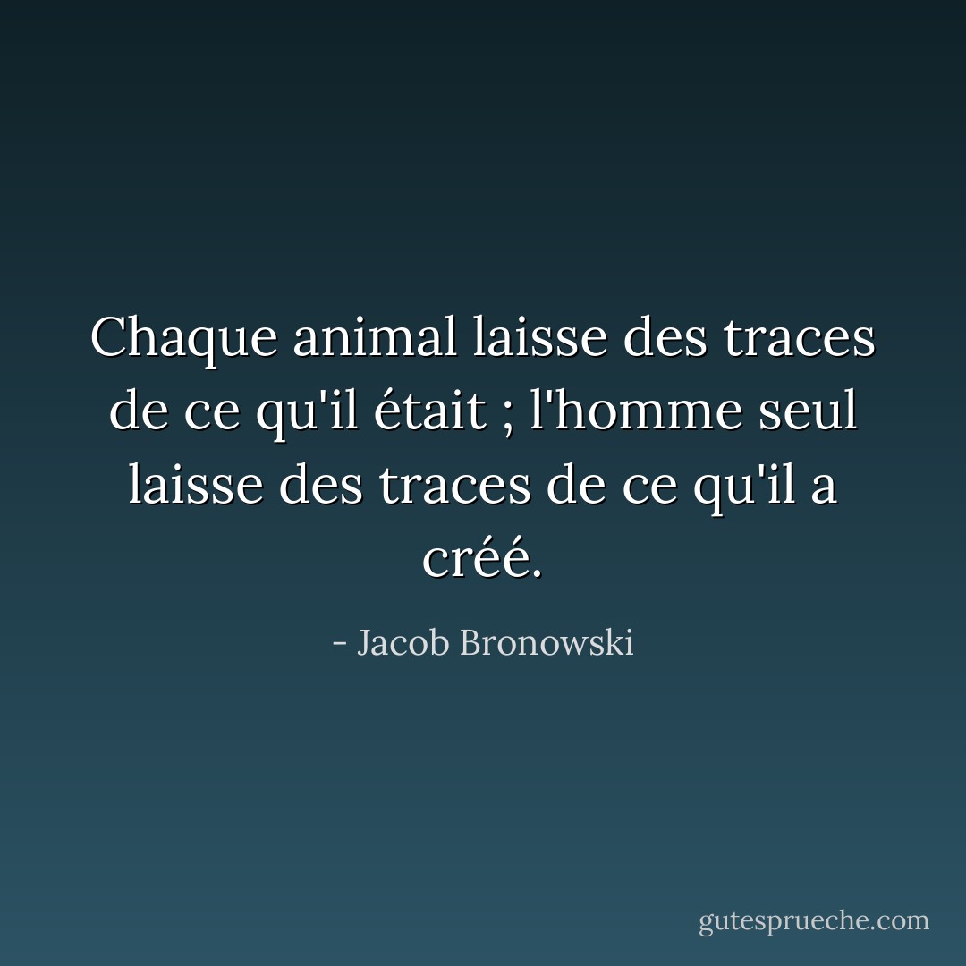 Chaque animal laisse des traces de ce qu'il était ; l'homme seul laisse des traces de ce qu'il a créé. - Jacob Bronowski