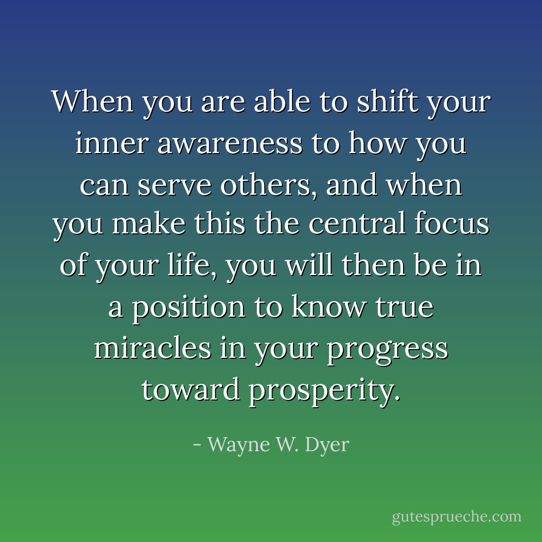 When you are able to shift your inner awareness to how you can serve others, and when you make this the central focus of your life, you will then be in a position to know true miracles in your progress toward prosperity. - Wayne W. Dyer