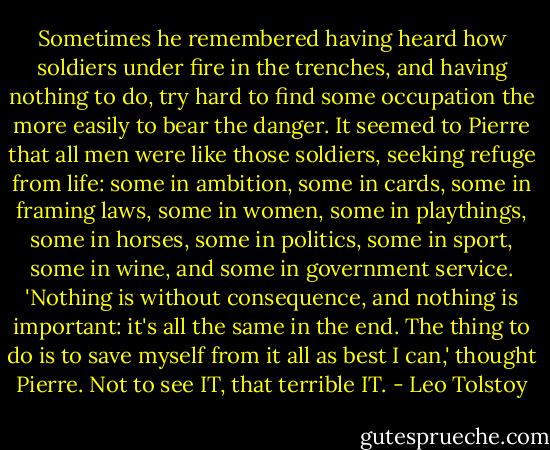 Sometimes he remembered having heard how soldiers under fire in the trenches, and having nothing to do, try hard to find some occupation the more easily to bear the danger. It seemed to Pierre that all men were like those soldiers, seeking refuge from life: some in ambition, some in cards, some in framing laws, some in women, some in playthings, some in horses, some in politics, some in sport, some in wine, and some in government service. 'Nothing is without consequence, and nothing is important: it's all the same in the end. The thing to do is to save myself from it all as best I can,' thought Pierre. Not to see IT, that terrible IT. - Leo Tolstoy