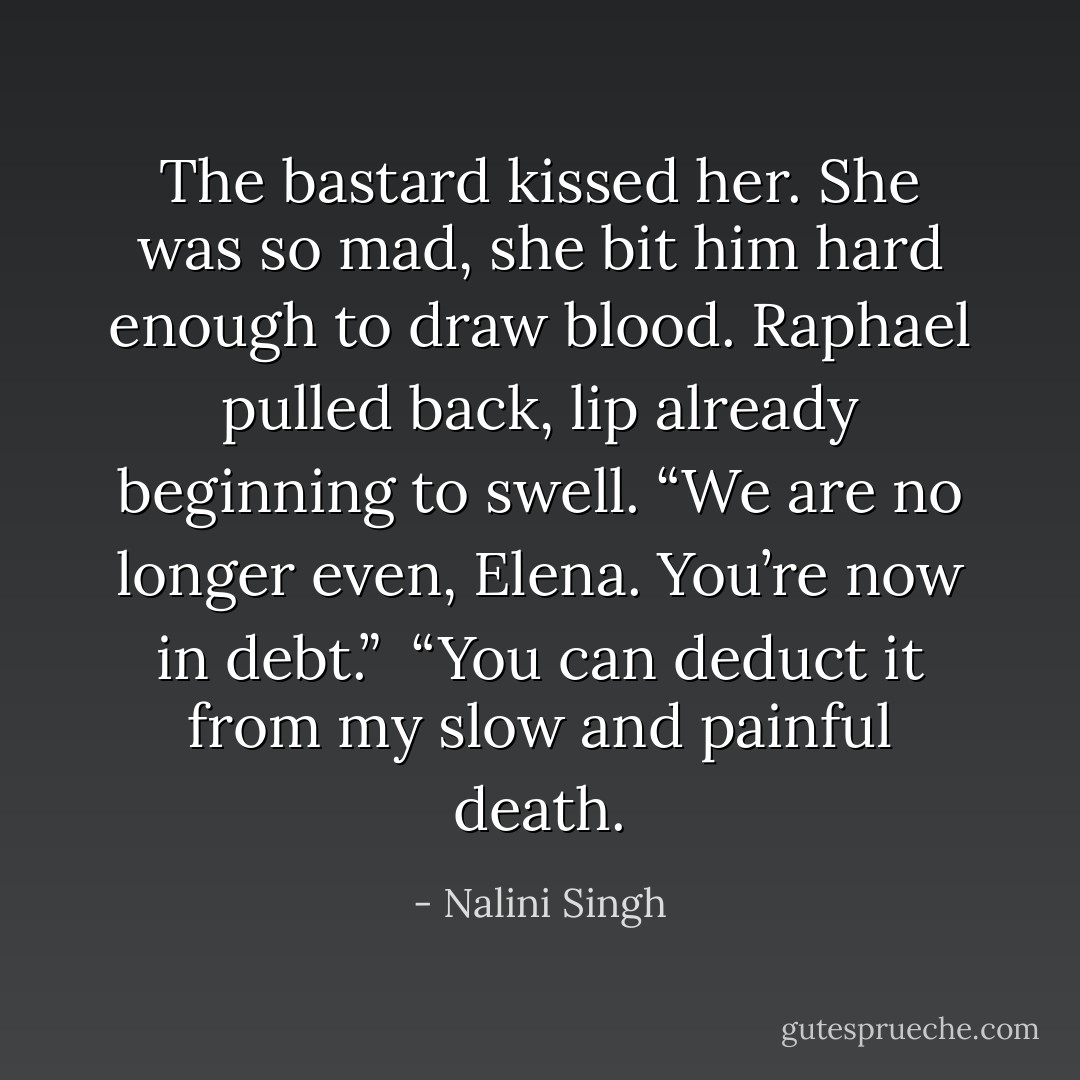 The bastard kissed her. She was so mad, she bit him hard enough to draw blood. Raphael pulled back, lip already beginning to swell. “We are no longer even, Elena. You’re now in debt.”<br /><br />“You can deduct it from my slow and painful death. - Nalini Singh