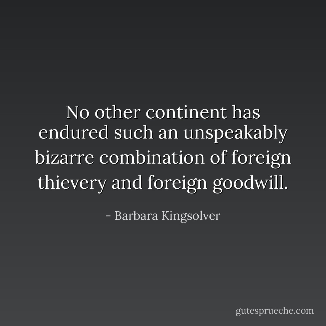 No other continent has endured such an unspeakably bizarre combination of foreign thievery and foreign goodwill. - Barbara Kingsolver