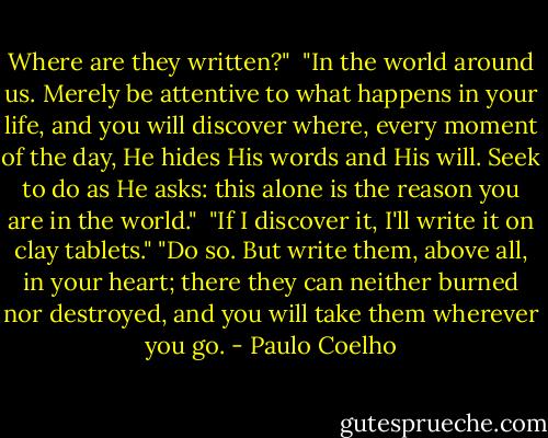 Where are they written?" <br />"In the world around us. Merely be attentive to what happens in your life, and you will discover where, every moment of the day, He hides His words and His will. Seek to do as He asks: this alone is the reason you are in the world." <br />"If I discover it, I'll write it on clay tablets."<br />"Do so. But write them, above all, in your heart; there they can neither burned nor destroyed, and you will take them wherever you go. - Paulo Coelho