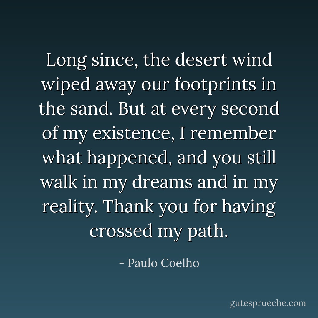 Long since, the desert wind wiped away our footprints in the sand. But at every second of my existence, I remember what happened, and you still walk in my dreams and in my reality. Thank you for having crossed my path. - Paulo Coelho
