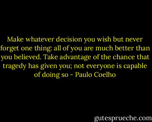 Make whatever decision you wish but never forget one thing: all of you are much better than you believed. Take advantage of the chance that tragedy has given you; not everyone is capable of doing so - Paulo Coelho