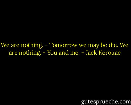 We are nothing.<br />- Tomorrow we may be die.<br />We are nothing.<br />- You and me. - Jack Kerouac