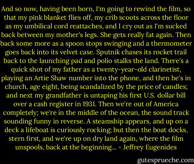 And so now, having been born, I'm going to rewind the film, so that my pink blanket flies off, my crib scoots across the floor as my umbilical cord reattaches, and I cry out as I'm sucked back between my mother's legs. She gets really fat again. Then back some more as a spoon stops swinging and a thermometer goes back into its velvet case. Sputnik chases its rocket trail back to the launching pad and polio stalks the land. There's a quick shot of my father as a twenty-year-old clarinetist, playing an Artie Shaw number into the phone, and then he's in church, age eight, being scandalized by the price of candles; and next my grandfather is untaping his first U.S. dollar bill over a cash register in 1931. Then we're out of America completely; we're in the middle of the ocean, the sound track sounding funny in reverse. A steamship appears, and up on a deck a lifeboat is curiously rocking; but then the boat docks, stern first, and we're up on dry land again, where the film unspools, back at the beginning... - Jeffrey Eugenides