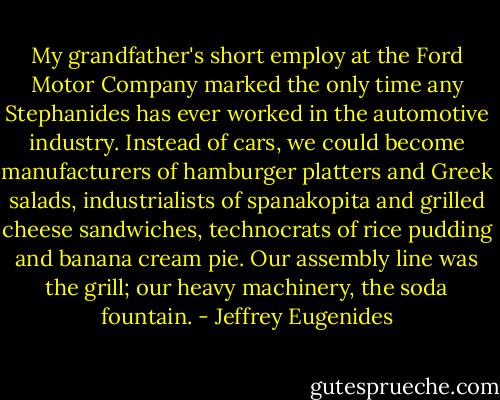My grandfather's short employ at the Ford Motor Company marked the only time any Stephanides has ever worked in the automotive industry. Instead of cars, we could become manufacturers of hamburger platters and Greek salads, industrialists of spanakopita and grilled cheese sandwiches, technocrats of rice pudding and banana cream pie. Our assembly line was the grill; our heavy machinery, the soda fountain. - Jeffrey Eugenides