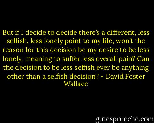 But if I decide to decide there’s a different, less selfish, less lonely point to my life, won’t the reason for this decision be my desire to be less lonely, meaning to suffer less overall pain? Can the decision to be less selfish ever be anything other than a selfish decision? - David Foster Wallace