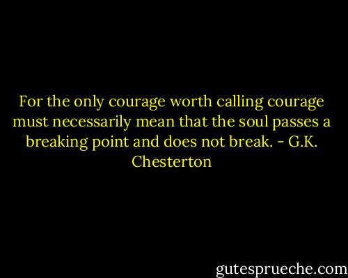 For the only courage worth calling courage must necessarily mean that the soul passes a breaking point and does not break. - G.K. Chesterton
