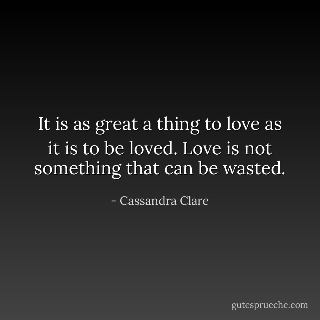 It is as great a thing to love as it is to be loved. Love is not something that can be wasted. - Cassandra Clare