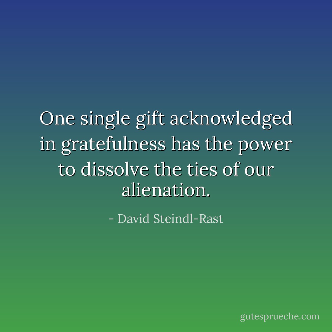 One single gift acknowledged in gratefulness has the power to dissolve the ties of our alienation. - David Steindl-Rast