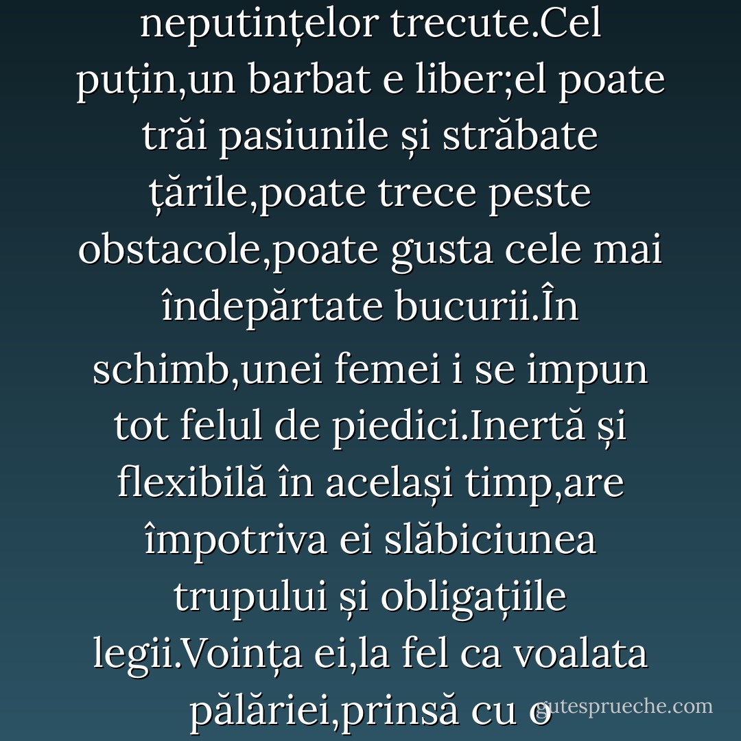 Ea își dorea un fiu;ar fi trebuit să fie voinic și brunet;îi va spune Georges;idea de a avea un baiat era ca o speranță a răzbunării împotriva tuturor neputințelor trecute.Cel puțin,un barbat e liber;el poate trăi pasiunile și străbate țările,poate trece peste obstacole,poate gusta cele mai îndepărtate bucurii.În schimb,unei femei i se impun tot felul de piedici.Inertă și flexibilă în același timp,are împotriva ei slăbiciunea trupului și obligațiile legii.Voința ei,la fel ca voalata pălăriei,prinsă cu o panglică,tremură la orice adiere;exista mereu o dorință care o atrage,mereu o regula care o împiedică. - Gustave Flaubert