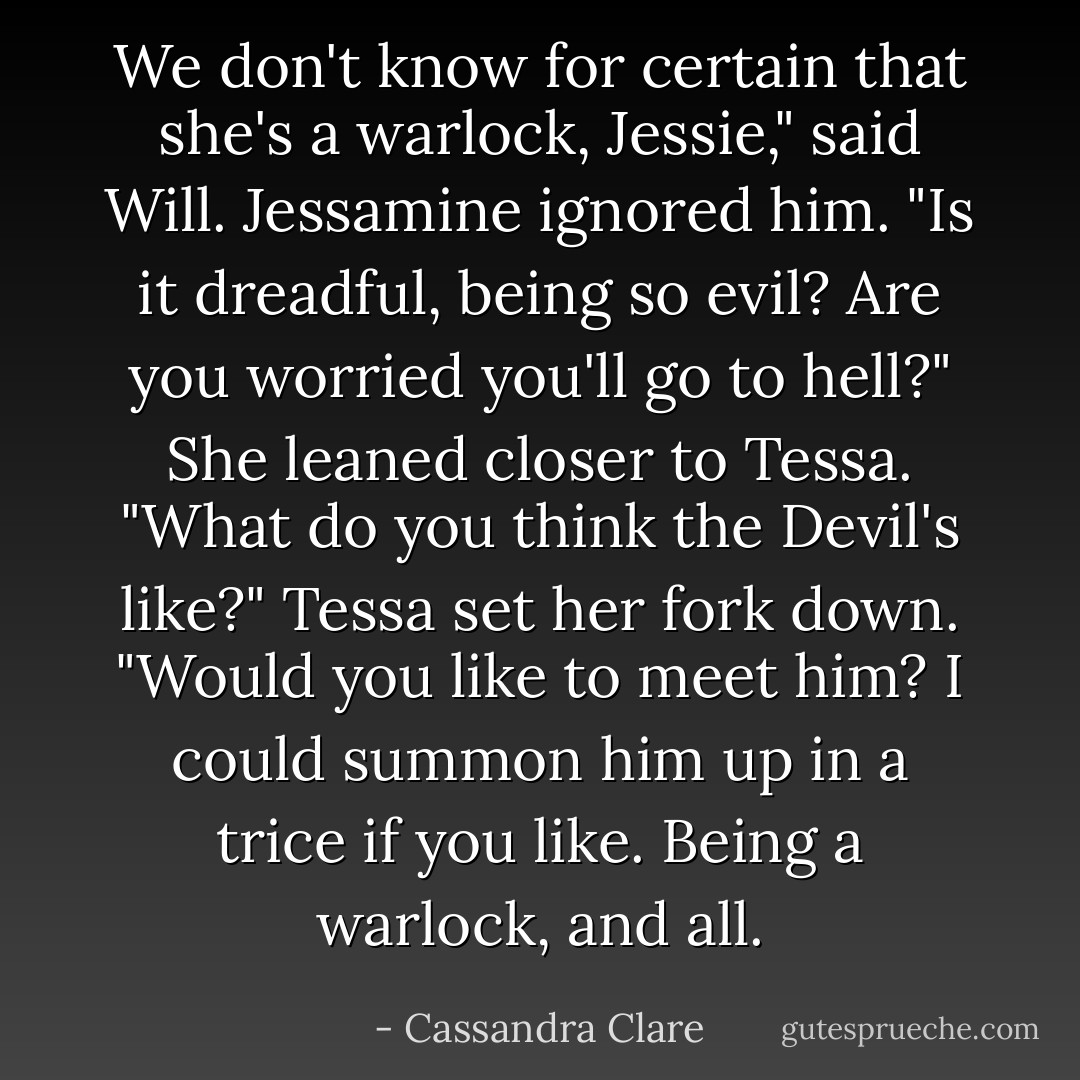 We don't know for certain that she's a warlock, Jessie," said Will.<br />Jessamine ignored him. "Is it dreadful, being so evil? Are you worried you'll go to hell?" She leaned closer to Tessa. "What do you think the Devil's <i>like</i>?"<br />Tessa set her fork down. "Would you like to meet him? I could summon him up in a trice if you like. Being a warlock, and all. - Cassandra Clare