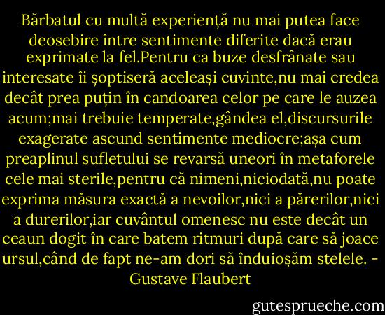 Bărbatul cu multă experiență nu mai putea face deosebire între sentimente diferite dacă erau exprimate la fel.Pentru ca buze desfrânate sau interesate îi șoptiseră aceleași cuvinte,nu mai credea decât prea puțin în candoarea celor pe care le auzea acum;mai trebuie temperate,gândea el,discursurile exagerate ascund sentimente mediocre;așa cum preaplinul sufletului se revarsă uneori în metaforele cele mai sterile,pentru că nimeni,niciodată,nu poate exprima măsura exactă a nevoilor,nici a părerilor,nici a durerilor,iar cuvântul omenesc nu este decât un ceaun dogit în care batem ritmuri după care să joace ursul,când de fapt ne-am dori să înduioșăm stelele. - Gustave Flaubert