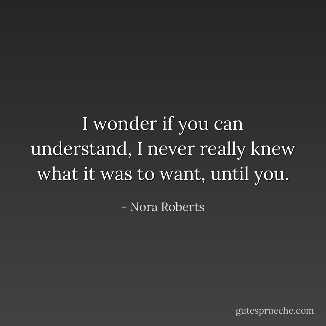 I wonder if you can understand, I never really knew what it was to want, until you. - Nora Roberts
