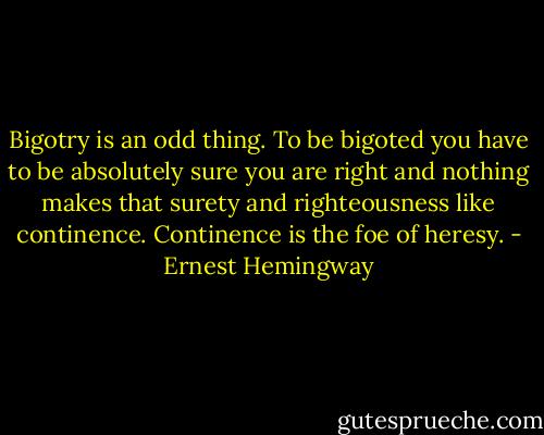 Bigotry is an odd thing. To be bigoted you have to be absolutely sure you are right and nothing makes that surety and righteousness like continence. Continence is the foe of heresy. - Ernest Hemingway