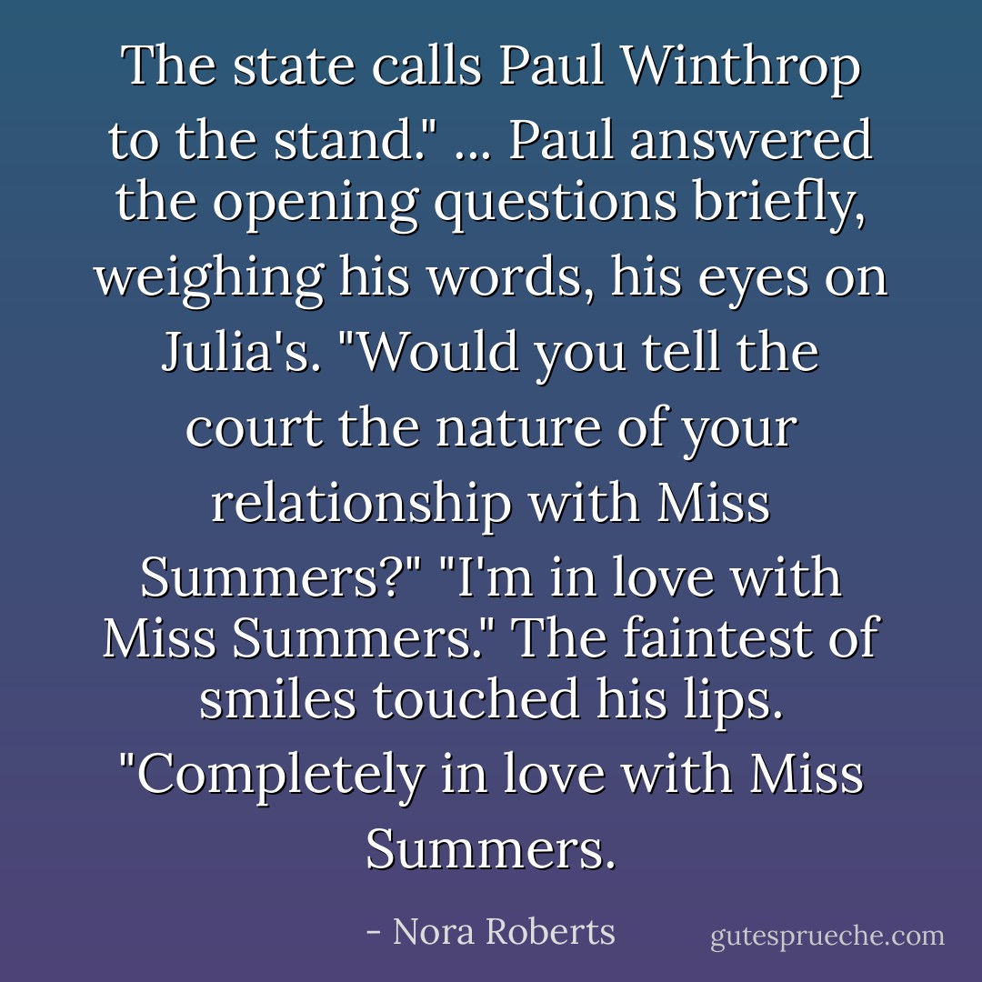The state calls Paul Winthrop to the stand."<br />... Paul answered the opening questions briefly, weighing his words, his eyes on Julia's.<br />"Would you tell the court the nature of your relationship with Miss Summers?"<br />"I'm in love with Miss Summers." The faintest of smiles touched his lips. "Completely in love with Miss Summers. - Nora Roberts