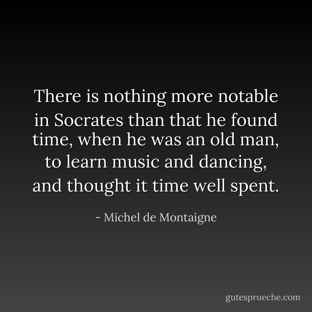 There is nothing more notable in <a href="https://www.goodreads.com/author/show/275648.Socrates" title="Socrates" rel="nofollow noopener">Socrates</a> than that he found time, when he was an old man, to learn music and dancing, and thought it time well spent. - Michel de Montaigne