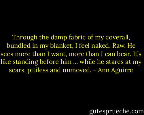 Through the damp fabric of my coverall, bundled in my blanket, I feel naked. Raw. He sees more than I want, more than I can bear. It’s like standing before him ... while he stares at my scars, pitiless and unmoved. - Ann Aguirre