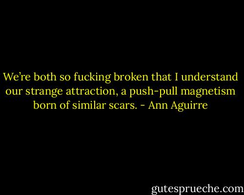 We’re both so fucking broken that I understand our strange attraction, a push-pull magnetism born of similar scars. - Ann Aguirre