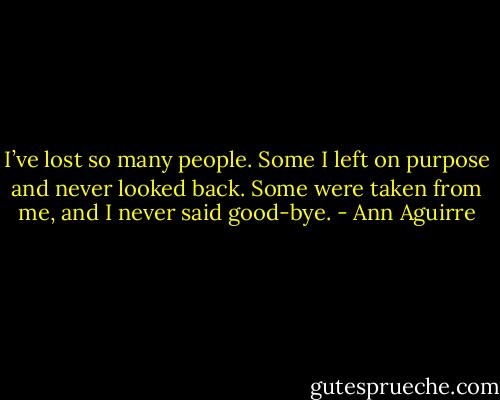 I’ve lost so many people. Some I left on purpose and never looked back. Some were taken from me, and I never said good-bye. - Ann Aguirre
