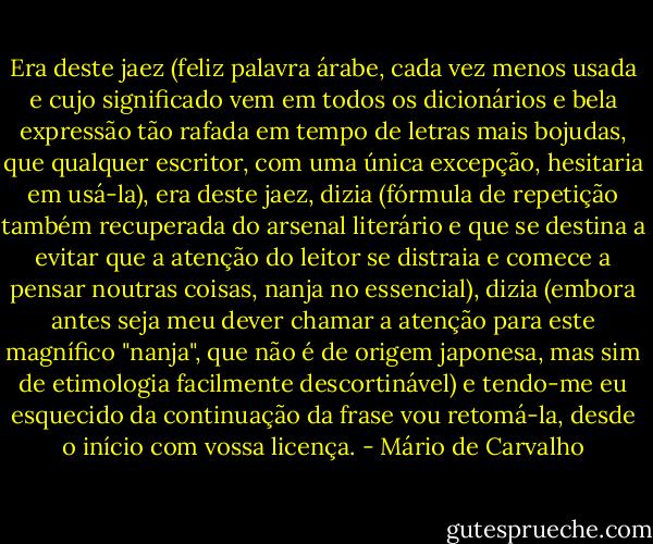 Era deste jaez (feliz palavra árabe, cada vez menos usada e cujo significado vem em todos os dicionários e bela expressão tão rafada em tempo de letras mais bojudas, que qualquer escritor, com uma única excepção, hesitaria em usá-la), era deste jaez, dizia (fórmula de repetição também recuperada do arsenal literário e que se destina a evitar que a atenção do leitor se distraia e comece a pensar noutras coisas, nanja no essencial), dizia (embora antes seja meu dever chamar a atenção para este magnífico "nanja", que não é de origem japonesa, mas sim de etimologia facilmente descortinável) e tendo-me eu esquecido da continuação da frase vou retomá-la, desde o início com vossa licença. - Mário de Carvalho