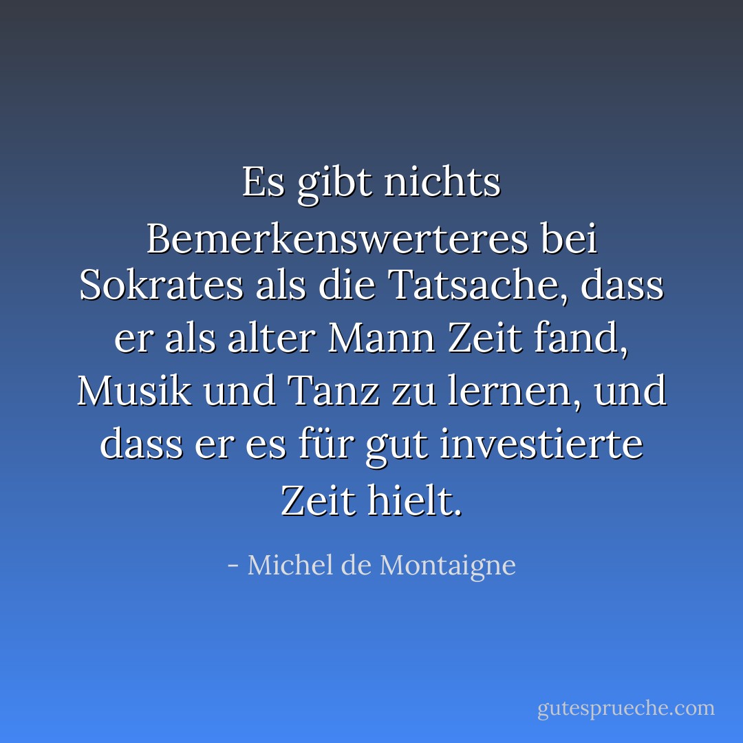 Es gibt nichts Bemerkenswerteres bei <a href="https://www.goodreads.com/author/show/275648.Socrates" title="Sokrates" rel="nofollow noopener">Sokrates</a> als die Tatsache, dass er als alter Mann Zeit fand, Musik und Tanz zu lernen, und dass er es für gut investierte Zeit hielt. - Michel de Montaigne<
