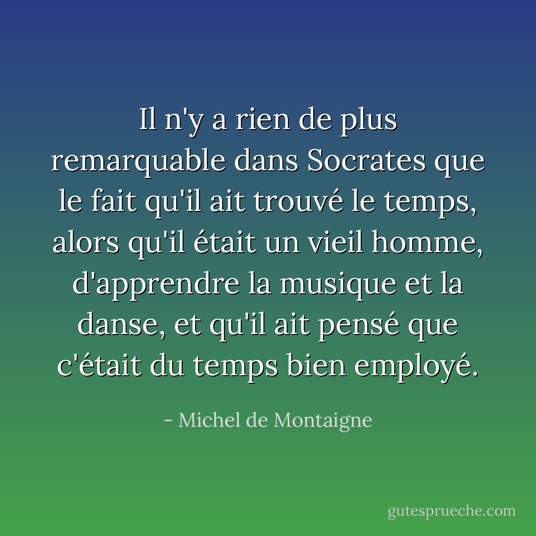 Il n'y a rien de plus remarquable dans <a href="https://www.goodreads.com/author/show/275648.Socrates" title="Socrates" rel="nofollow noopener">Socrates</a> que le fait qu'il ait trouvé le temps, alors qu'il était un vieil homme, d'apprendre la musique et la danse, et qu'il ait pensé que c'était du temps bien employé. - Michel de Montaigne
