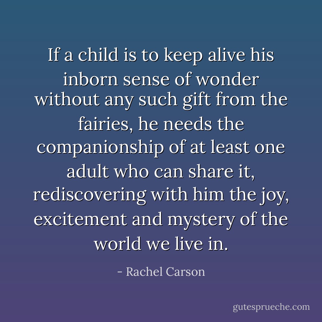 If a child is to keep alive his inborn sense of wonder without any such gift from the fairies, he needs the companionship of at least one adult who can share it, rediscovering with him the joy, excitement and mystery of the world we live in. - Rachel Carson