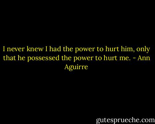 I never knew I had the power to hurt him, only that he possessed the power to hurt me. - Ann Aguirre