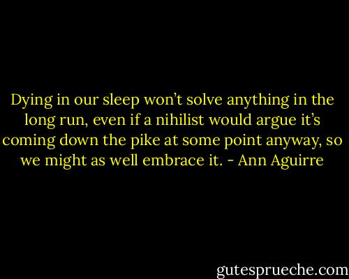 Dying in our sleep won’t solve anything in the long run, even if a nihilist would argue it’s coming down the pike at some point anyway, so we might as well embrace it. - Ann Aguirre