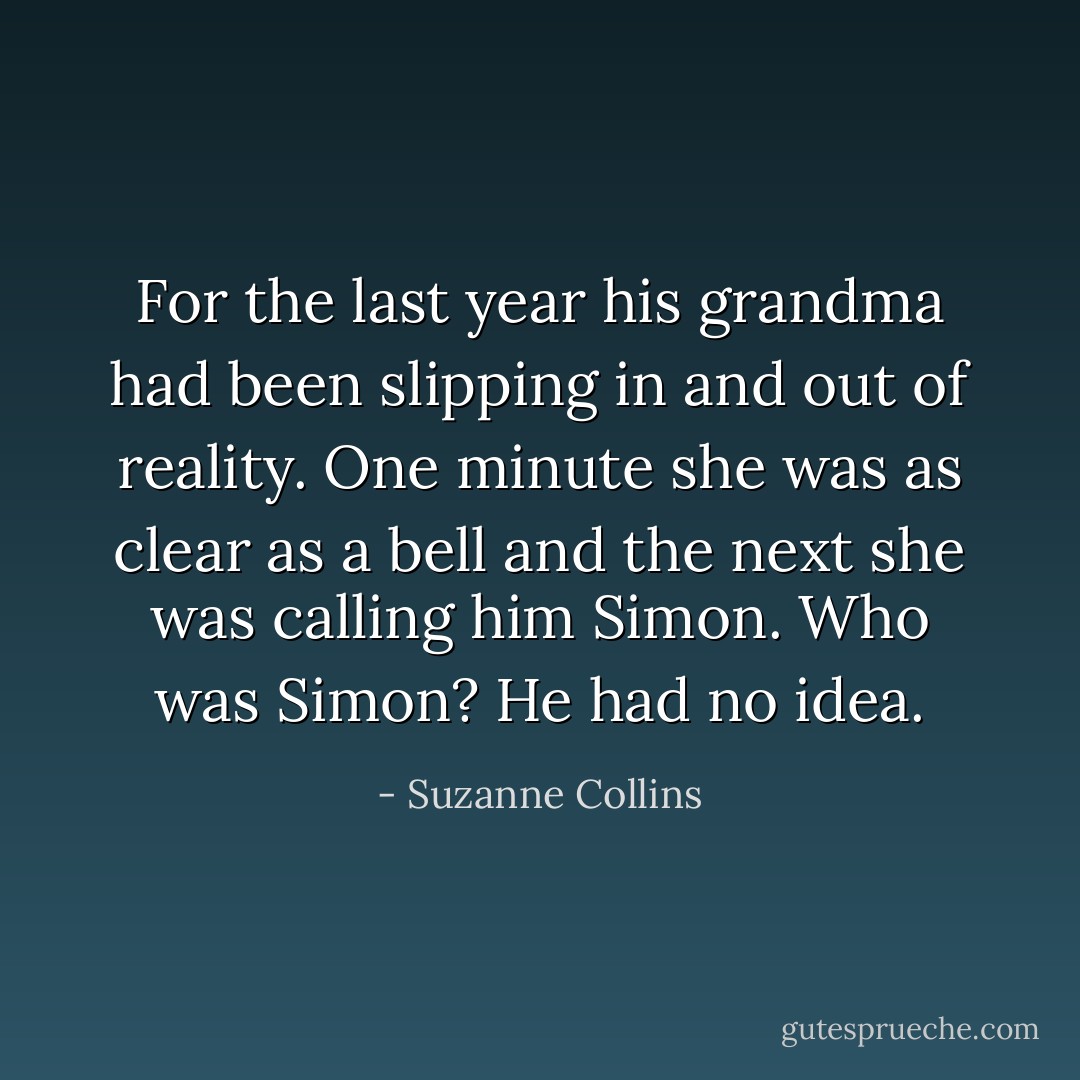 For the last year his grandma had been slipping in and out of reality. One minute she was as clear as a bell and the next she was calling him Simon. Who was Simon? He had no idea. - Suzanne Collins