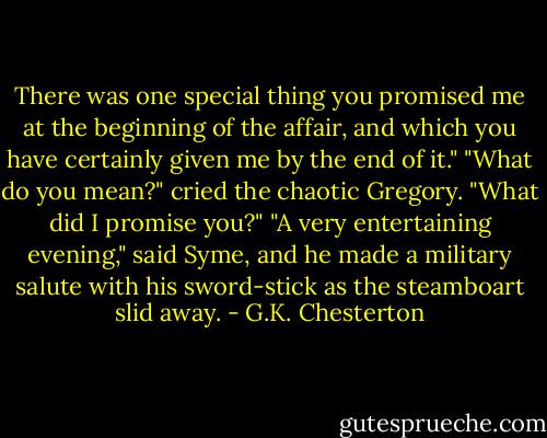 There was one special thing you promised me at the beginning of the affair, and which you have certainly given me by the end of it."<br />"What do you mean?" cried the chaotic Gregory. "What did I promise you?"<br />"A very entertaining evening," said Syme, and he made a military salute with his sword-stick as the steamboart slid away. - G.K. Chesterton