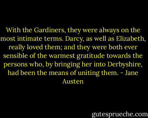 With the Gardiners, they were always on the most intimate terms. Darcy, as well as Elizabeth, really loved them; and they were both ever sensible of the warmest gratitude towards the persons who, by bringing her into Derbyshire, had been the means of uniting them. - Jane Austen