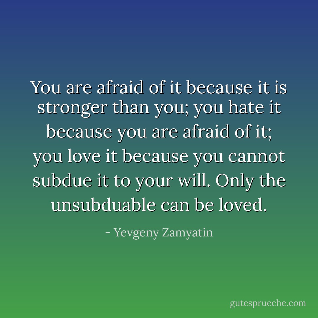 You are afraid of it because it is stronger than you; you hate it because you are afraid of it; you love it because you cannot subdue it to your will. Only the unsubduable can be loved. - Yevgeny Zamyatin