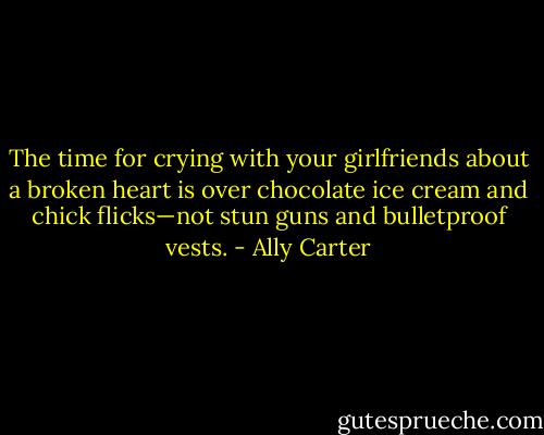 The time for crying with your girlfriends about a broken heart is over chocolate ice cream<br />and chick flicks—not stun guns and bulletproof vests. - Ally Carter