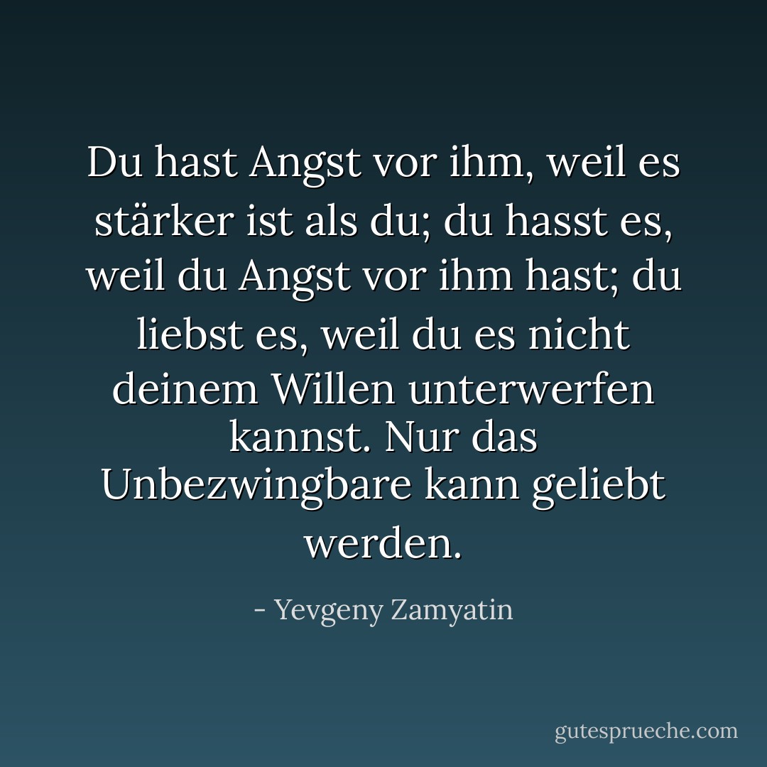 Du hast Angst vor ihm, weil es stärker ist als du; du hasst es, weil du Angst vor ihm hast; du liebst es, weil du es nicht deinem Willen unterwerfen kannst. Nur das Unbezwingbare kann geliebt werden. - Yevgeny Zamyatin<