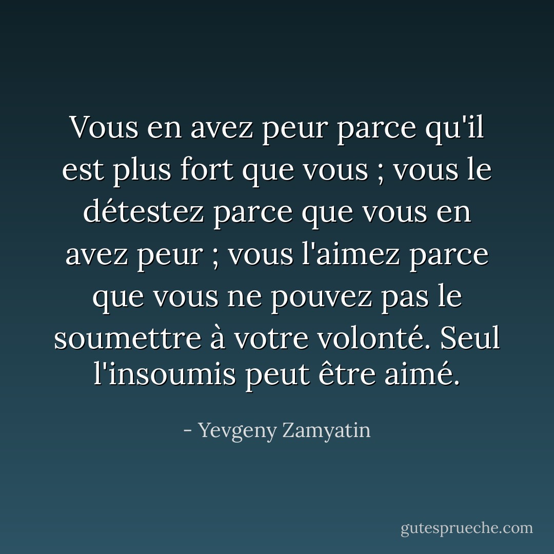 Vous en avez peur parce qu'il est plus fort que vous ; vous le détestez parce que vous en avez peur ; vous l'aimez parce que vous ne pouvez pas le soumettre à votre volonté. Seul l'insoumis peut être aimé. - Yevgeny Zamyatin
