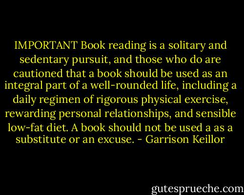 IMPORTANT Book reading is a solitary and sedentary pursuit, and those who do are cautioned that a book should be used as an integral part of a well-rounded life, including a daily regimen of rigorous physical exercise, rewarding personal relationships, and sensible low-fat diet. A book should not be used a as a substitute or an excuse. - Garrison Keillor