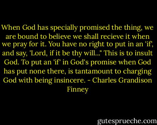 When God has specially promised the thing, we are bound to believe we shall recieve it when we pray for it. You have no right to put in an 'if', and say, 'Lord, if it be thy will..." This is to insult God. To put an 'if' in God's promise when God has put none there, is tantamount to charging God with being insincere. - Charles Grandison Finney