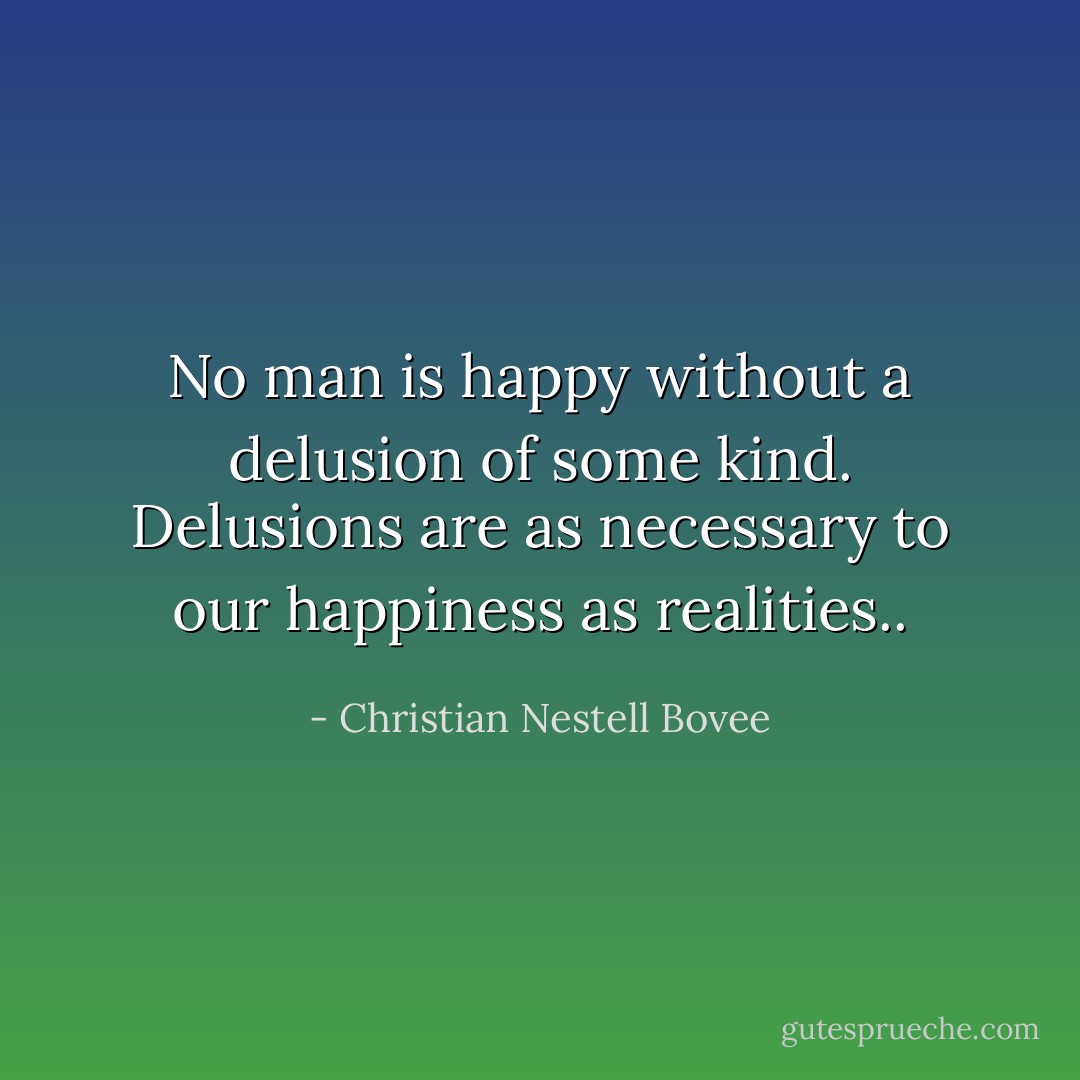 No man is happy without a delusion of some kind. Delusions are as necessary to our happiness as realities.. - Christian Nestell Bovee